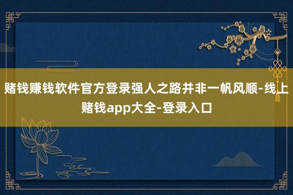 赌钱赚钱软件官方登录强人之路并非一帆风顺-线上赌钱app大全-登录入口