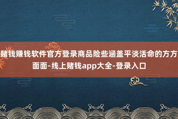 赌钱赚钱软件官方登录商品险些涵盖平淡活命的方方面面-线上赌钱app大全-登录入口