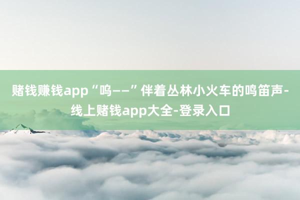 赌钱赚钱app　　“呜——”伴着丛林小火车的鸣笛声-线上赌钱app大全-登录入口