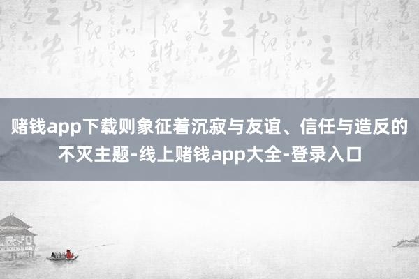 赌钱app下载则象征着沉寂与友谊、信任与造反的不灭主题-线上赌钱app大全-登录入口