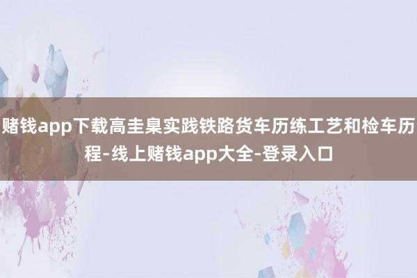 赌钱app下载高圭臬实践铁路货车历练工艺和检车历程-线上赌钱app大全-登录入口