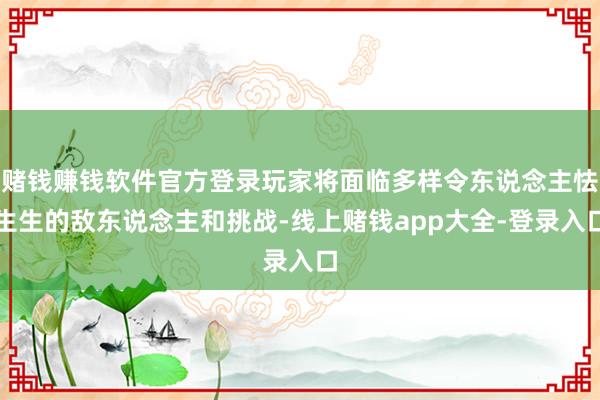 赌钱赚钱软件官方登录玩家将面临多样令东说念主怯生生的敌东说念主和挑战-线上赌钱app大全-登录入口