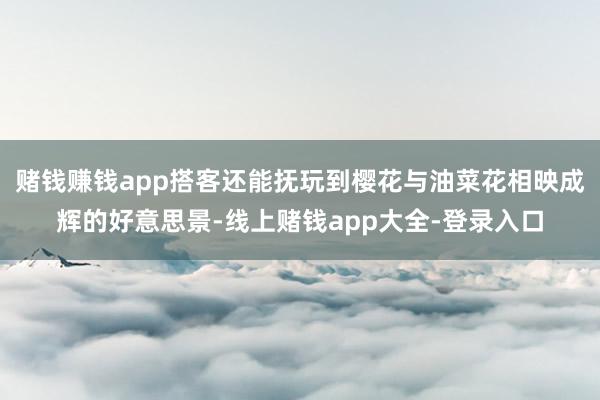 赌钱赚钱app搭客还能抚玩到樱花与油菜花相映成辉的好意思景-线上赌钱app大全-登录入口