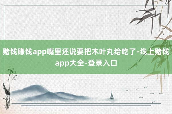 赌钱赚钱app嘴里还说要把木叶丸给吃了-线上赌钱app大全-登录入口