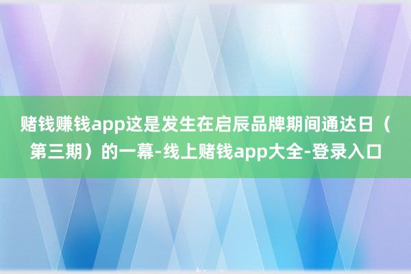 赌钱赚钱app　　这是发生在启辰品牌期间通达日（第三期）的一幕-线上赌钱app大全-登录入口