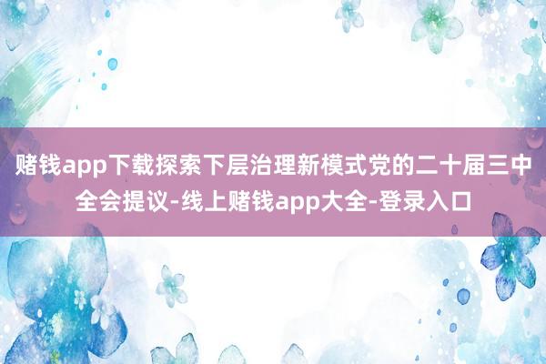 赌钱app下载探索下层治理新模式　　党的二十届三中全会提议-线上赌钱app大全-登录入口