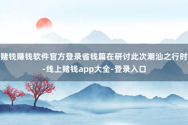 赌钱赚钱软件官方登录省钱篇在研讨此次潮汕之行时-线上赌钱app大全-登录入口