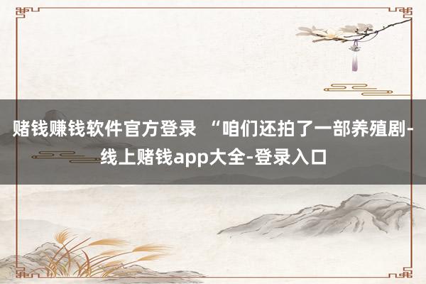 赌钱赚钱软件官方登录  “咱们还拍了一部养殖剧-线上赌钱app大全-登录入口