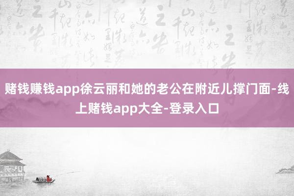 赌钱赚钱app徐云丽和她的老公在附近儿撑门面-线上赌钱app大全-登录入口