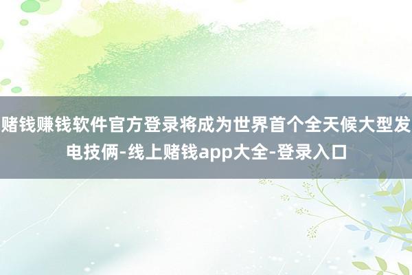 赌钱赚钱软件官方登录将成为世界首个全天候大型发电技俩-线上赌钱app大全-登录入口