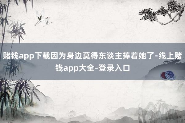 赌钱app下载因为身边莫得东谈主捧着她了-线上赌钱app大全-登录入口