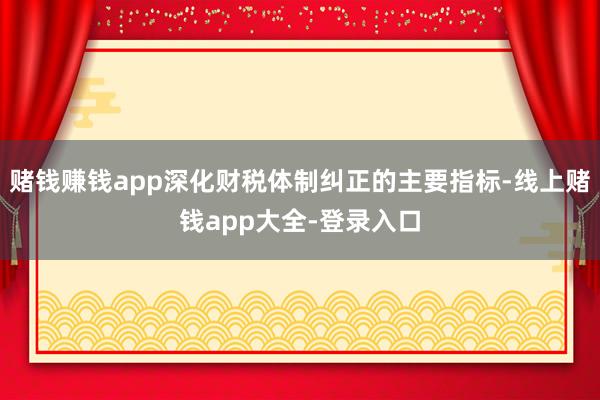 赌钱赚钱app深化财税体制纠正的主要指标-线上赌钱app大全-登录入口