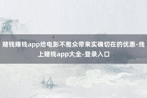 赌钱赚钱app给电影不雅众带来实确切在的优惠-线上赌钱app大全-登录入口