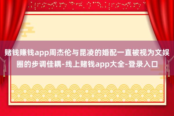 赌钱赚钱app周杰伦与昆凌的婚配一直被视为文娱圈的步调佳耦-线上赌钱app大全-登录入口