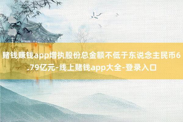 赌钱赚钱app增执股份总金额不低于东说念主民币6.79亿元-线上赌钱app大全-登录入口