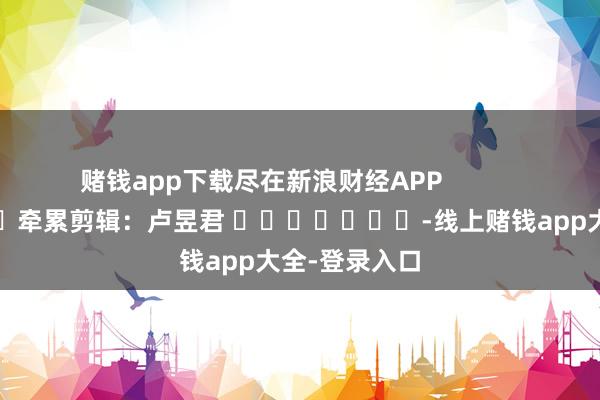 赌钱app下载尽在新浪财经APP            						牵累剪辑：卢昱君 							-线上赌钱app大全-登录入口