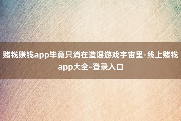赌钱赚钱app毕竟只消在造谣游戏宇宙里-线上赌钱app大全-登录入口