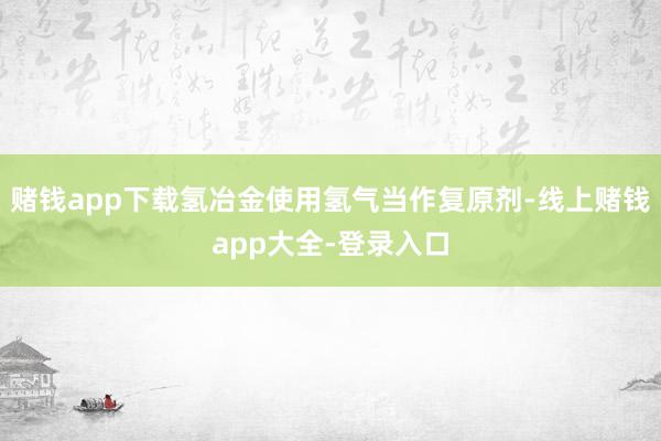 赌钱app下载氢冶金使用氢气当作复原剂-线上赌钱app大全-登录入口