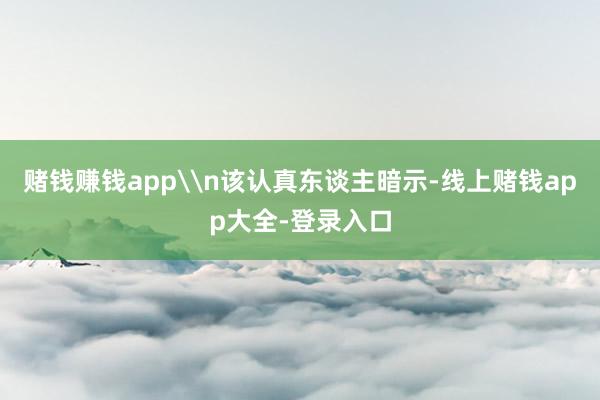 赌钱赚钱app\n该认真东谈主暗示-线上赌钱app大全-登录入口