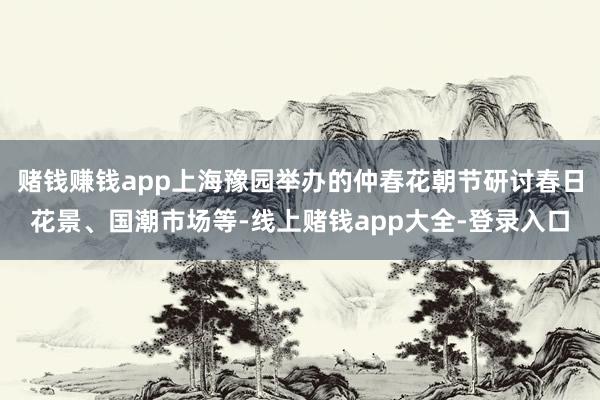 赌钱赚钱app上海豫园举办的仲春花朝节研讨春日花景、国潮市场等-线上赌钱app大全-登录入口