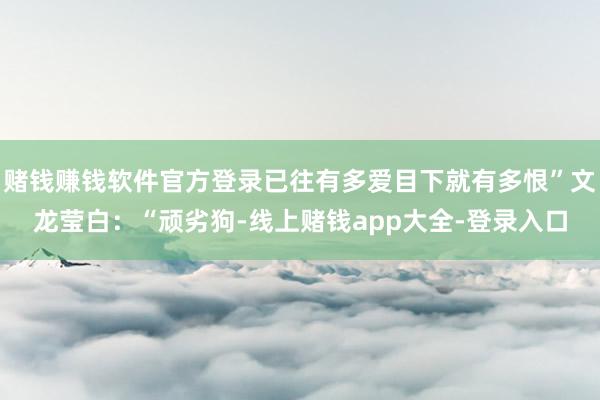 赌钱赚钱软件官方登录已往有多爱目下就有多恨”文龙莹白：“顽劣狗-线上赌钱app大全-登录入口