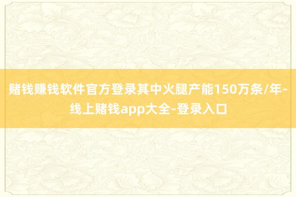 赌钱赚钱软件官方登录其中火腿产能150万条/年-线上赌钱app大全-登录入口