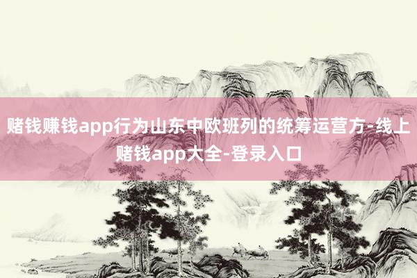 赌钱赚钱app行为山东中欧班列的统筹运营方-线上赌钱app大全-登录入口