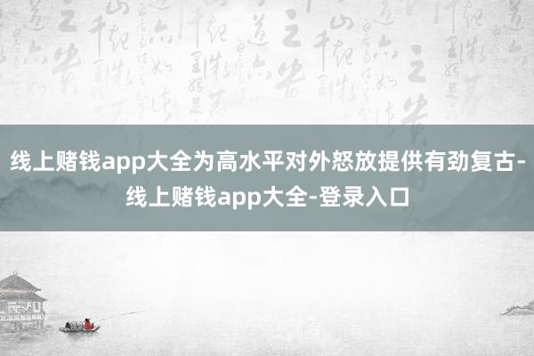 线上赌钱app大全为高水平对外怒放提供有劲复古-线上赌钱app大全-登录入口