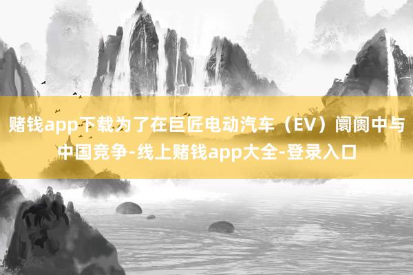 赌钱app下载为了在巨匠电动汽车（EV）阛阓中与中国竞争-线上赌钱app大全-登录入口