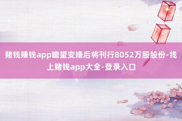 赌钱赚钱app瞻望变嫌后将刊行8052万股股份-线上赌钱app大全-登录入口