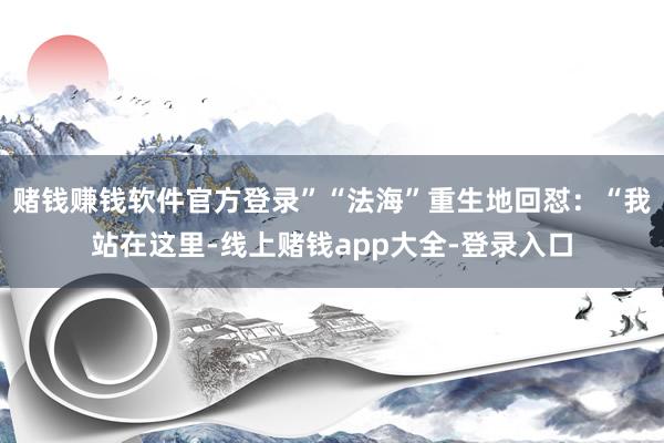赌钱赚钱软件官方登录”“法海”重生地回怼：“我站在这里-线上赌钱app大全-登录入口