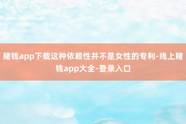 赌钱app下载这种依赖性并不是女性的专利-线上赌钱app大全-登录入口