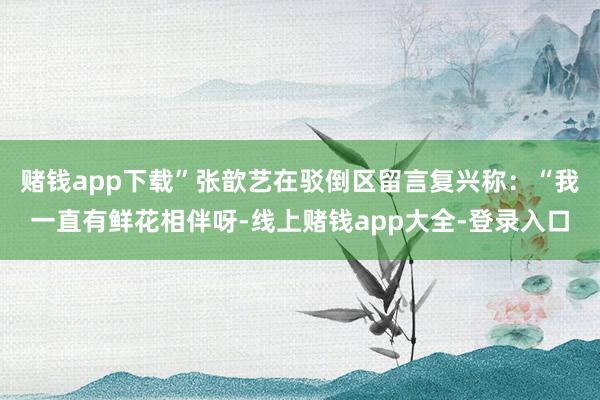 赌钱app下载”张歆艺在驳倒区留言复兴称：“我一直有鲜花相伴呀-线上赌钱app大全-登录入口
