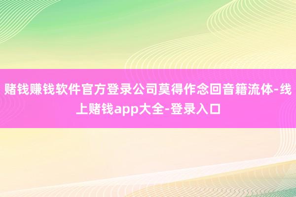 赌钱赚钱软件官方登录公司莫得作念回音籍流体-线上赌钱app大全-登录入口