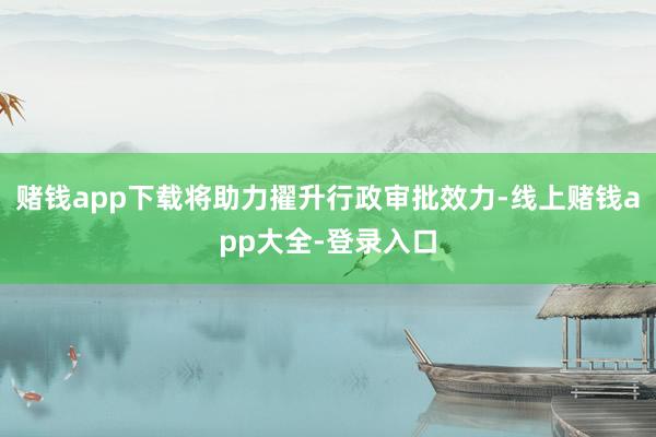 赌钱app下载将助力擢升行政审批效力-线上赌钱app大全-登录入口
