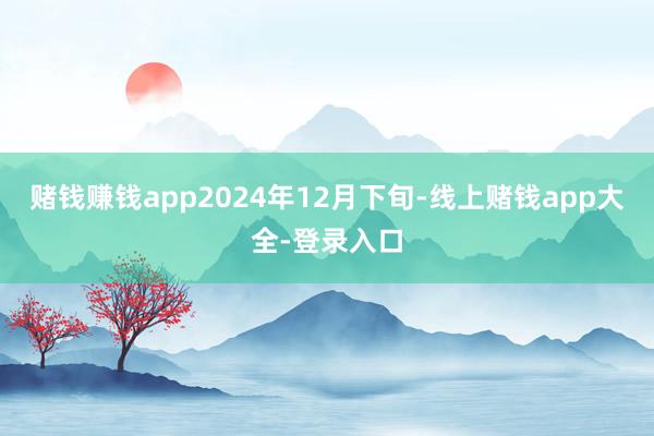赌钱赚钱app2024年12月下旬-线上赌钱app大全-登录入口
