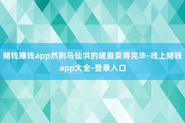 赌钱赚钱app然则马仙洪的磋磨莫得完毕-线上赌钱app大全-登录入口