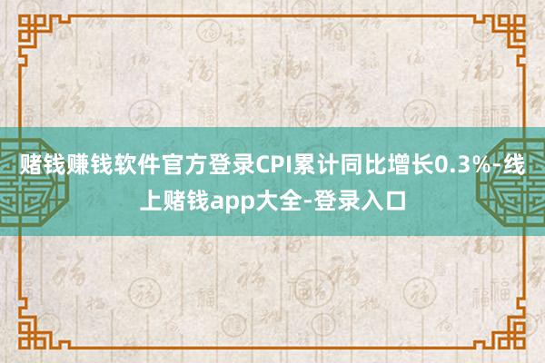 赌钱赚钱软件官方登录CPI累计同比增长0.3%-线上赌钱app大全-登录入口