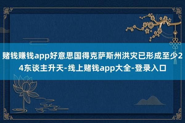 赌钱赚钱app好意思国得克萨斯州洪灾已形成至少24东谈主升天-线上赌钱app大全-登录入口