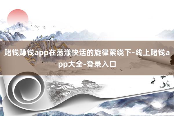赌钱赚钱app在荡漾快活的旋律萦绕下-线上赌钱app大全-登录入口