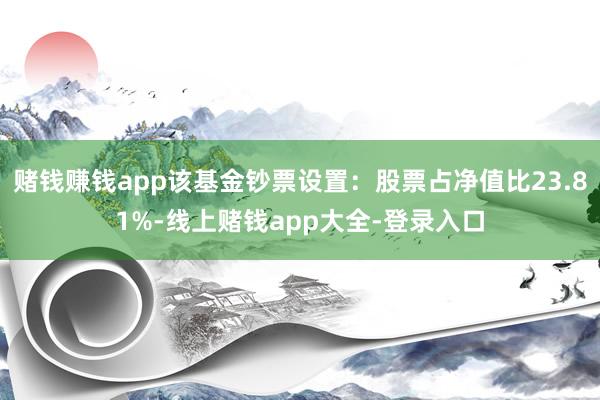 赌钱赚钱app该基金钞票设置：股票占净值比23.81%-线上赌钱app大全-登录入口