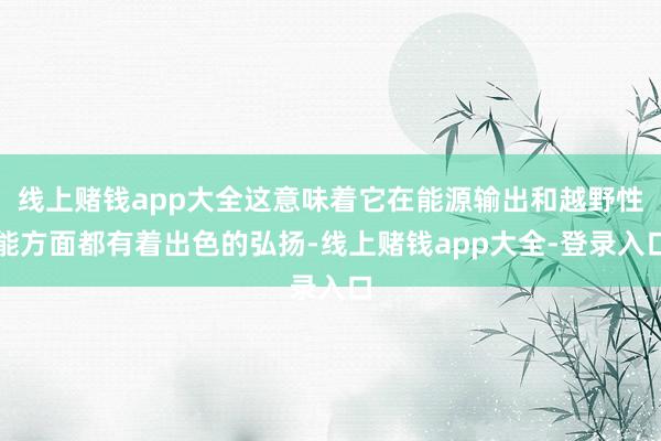 线上赌钱app大全这意味着它在能源输出和越野性能方面都有着出色的弘扬-线上赌钱app大全-登录入口