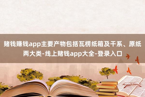 赌钱赚钱app主要产物包括瓦楞纸箱及干系、原纸两大类-线上赌钱app大全-登录入口