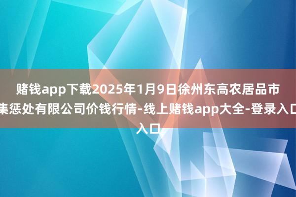 赌钱app下载2025年1月9日徐州东高农居品市集惩处有限公司价钱行情-线上赌钱app大全-登录入口