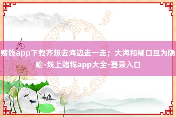 赌钱app下载齐想去海边走一走；大海和糊口互为隐喻-线上赌钱app大全-登录入口