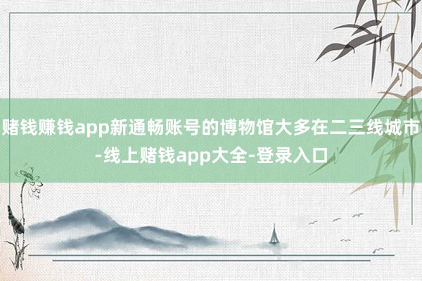 赌钱赚钱app新通畅账号的博物馆大多在二三线城市-线上赌钱app大全-登录入口