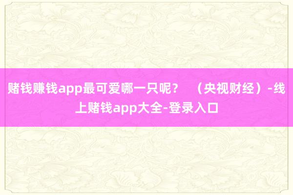 赌钱赚钱app最可爱哪一只呢？  （央视财经）-线上赌钱app大全-登录入口