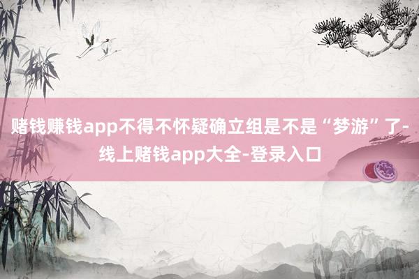 赌钱赚钱app不得不怀疑确立组是不是“梦游”了-线上赌钱app大全-登录入口