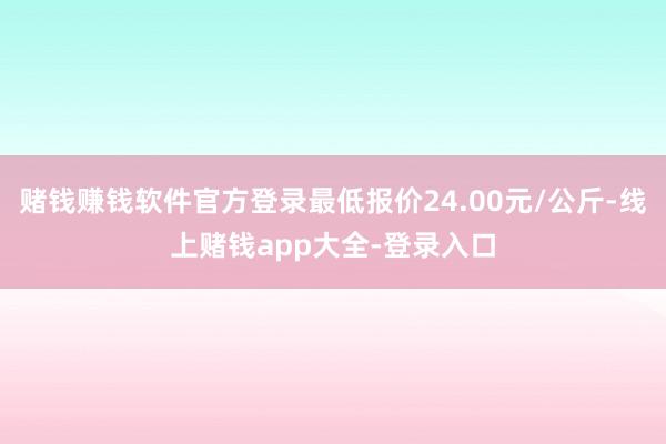 赌钱赚钱软件官方登录最低报价24.00元/公斤-线上赌钱app大全-登录入口