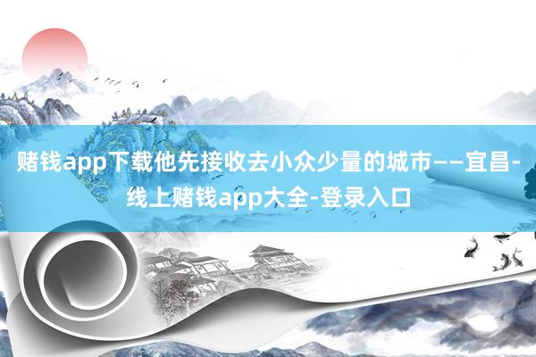 赌钱app下载他先接收去小众少量的城市——宜昌-线上赌钱app大全-登录入口